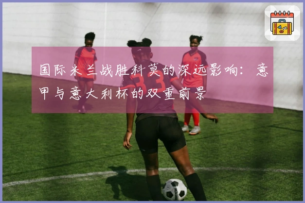 国际米兰战胜科莫的深远影响：意甲与意大利杯的双重前景