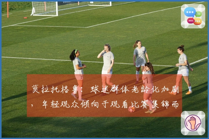 莫拉托格鲁：球迷群体老龄化加剧，年轻观众倾向于观看比赛集锦而非全场直播