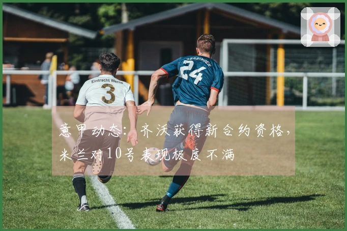 意甲动态：齐沃获得新合约资格，米兰对10号表现极度不满
