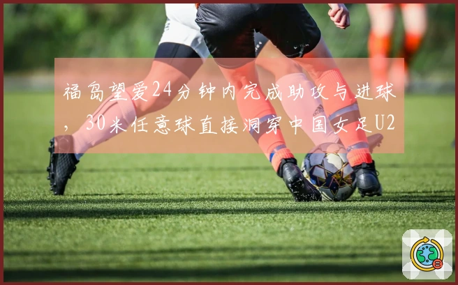 福岛望爱24分钟内完成助攻与进球，30米任意球直接洞穿中国女足U20球门！
