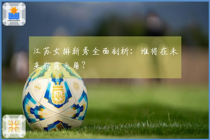 江苏女排新秀全面剖析：谁将在未来崭露头角？