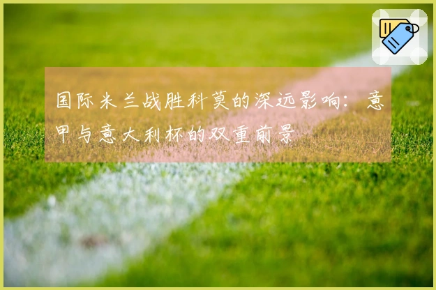 国际米兰战胜科莫的深远影响：意甲与意大利杯的双重前景