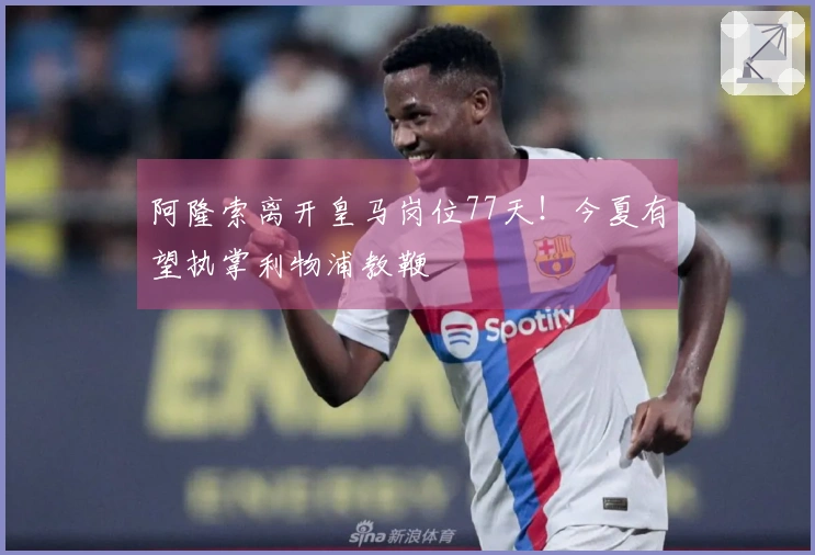 阿隆索离开皇马岗位77天！今夏有望执掌利物浦教鞭