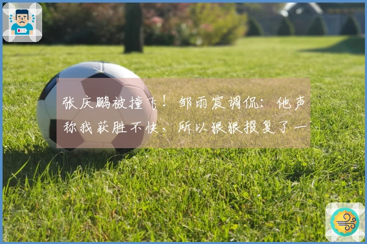张庆鹏被撞飞！邹雨宸调侃：他声称我获胜不快，所以狠狠报复了一下