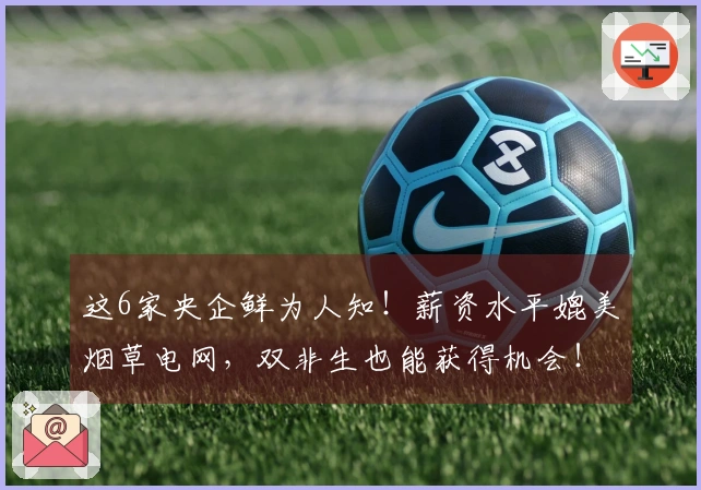 这6家央企鲜为人知！薪资水平媲美烟草电网，双非生也能获得机会！