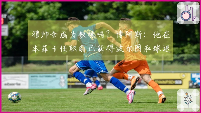 穆帅会成为教练吗？博阿斯：他在本菲卡任职前已获得波尔图和球迷的尊重