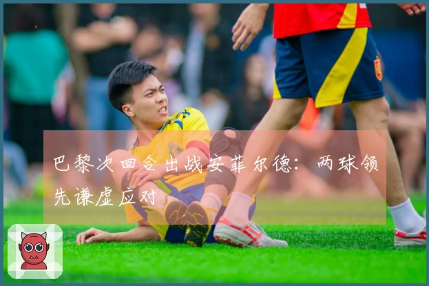 巴黎次回合出战安菲尔德：两球领先谦虚应对