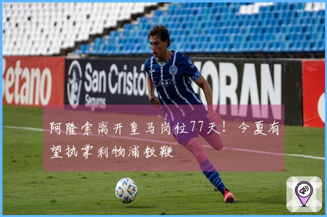 阿隆索离开皇马岗位77天！今夏有望执掌利物浦教鞭