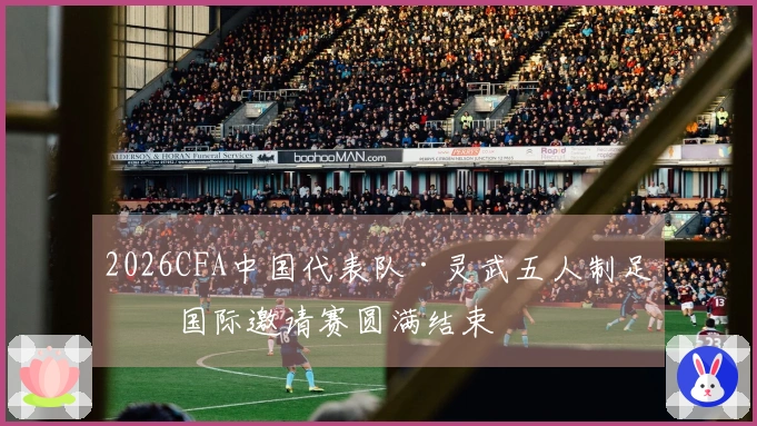 2026CFA中国代表队·灵武五人制足球国际邀请赛圆满结束
