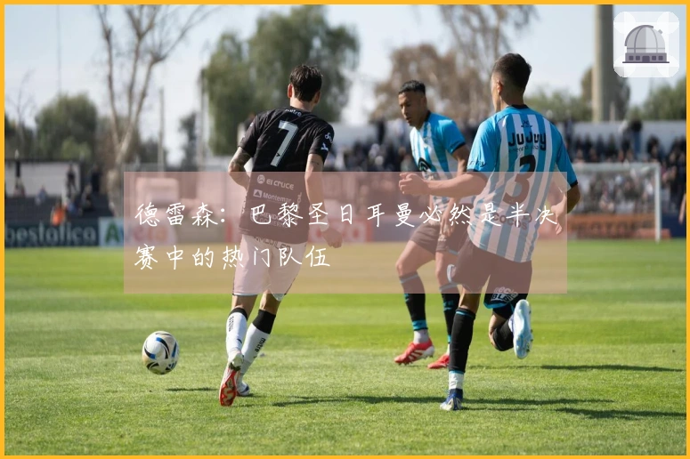 德雷森：巴黎圣日耳曼必然是半决赛中的热门队伍