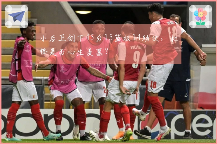 小后卫创下45分15篮板14助攻，杜锋是否心生羡慕？