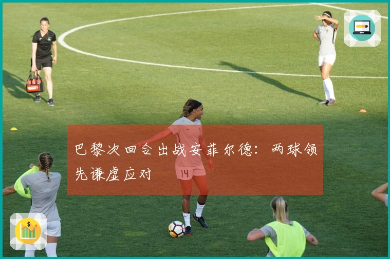 巴黎次回合出战安菲尔德：两球领先谦虚应对