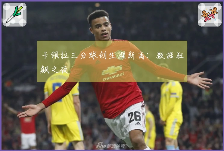 卡佩拉三分球创生涯新高：数据狂飙之夜