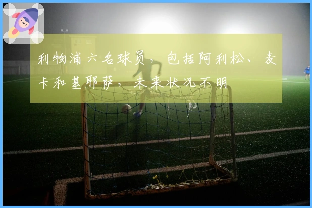 利物浦六名球员，包括阿利松、麦卡和基耶萨，未来状况不明