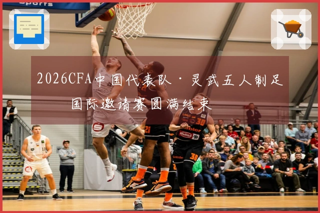 2026CFA中国代表队·灵武五人制足球国际邀请赛圆满结束