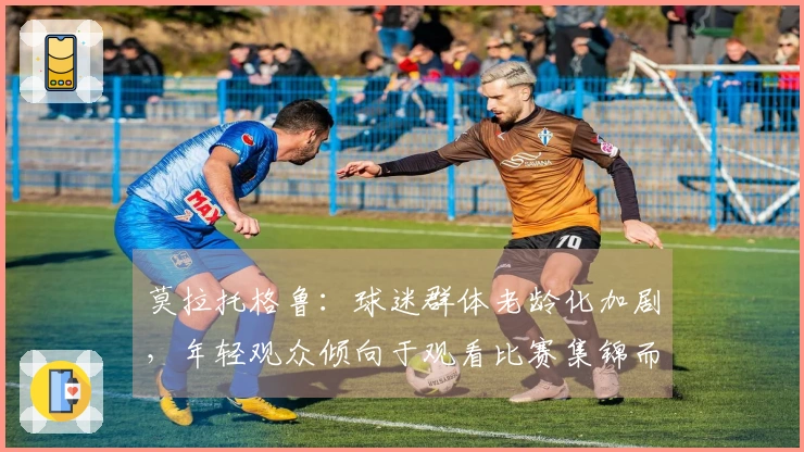 莫拉托格鲁：球迷群体老龄化加剧，年轻观众倾向于观看比赛集锦而非全场直播