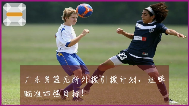 广东男篮无新外援引援计划，杜锋瞄准四强目标！