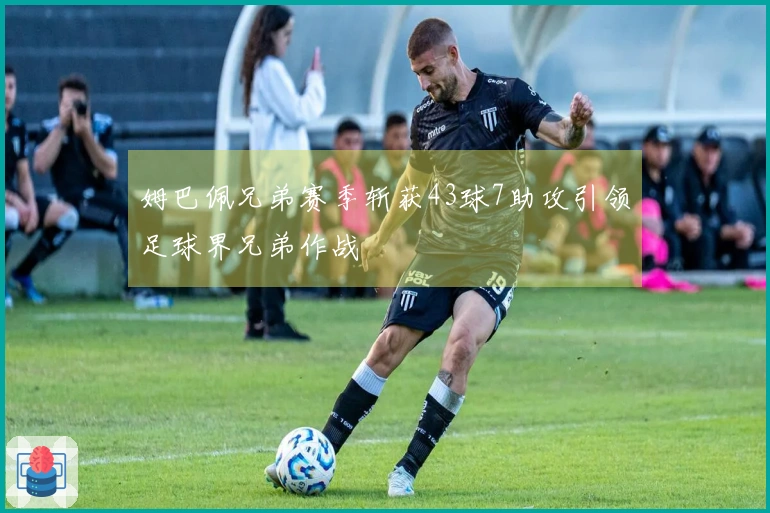 姆巴佩兄弟赛季斩获43球7助攻引领足球界兄弟作战
